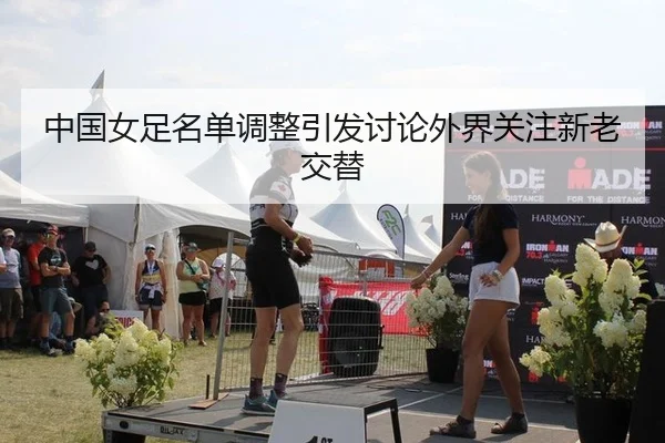 中国女足名单调整引发讨论外界关注新老交替